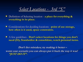 Select Locations - 3rd “S”
   Definition of Selecting location - a place for everything &
    everything in its place.

   Considerations for deciding locations - point of use storage,
    how often is it used, space constraints.

   A few guidelines - Don’t select locations for things you don’t
    need (S1), Standardize & consolidate, watch personal items.

           Don’t fret mistakes; try making it better –
worst case scenario you can always put it back the way it was!
  “JUST DO IT”.
 