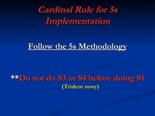 Cardinal Rule for 5s
        Implementation

    Follow the 5s Methodology


**Do not do S3 or S4 before doing S1
             (Trident story)
 