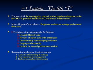 +1 Sustain - The 6th “S”
   Purpose of +1: Is to recognize, reward, and strengthen adherence to the
    first 5S’s. It provides feedback for Continuous Improvement.

   Make 5S’ part of the culture - Empower workers to manage and control
    their area.

   5 Techniques for sustaining the 5s Program
         1) 5s Audit Report Card
         2) Review of report card with employees
         3) Develop daily housekeeping activities
         4) Employee Ownership
         5) Include in annual performance review.

   Reasons for inadequate implementation:
        1. Lack of understanding & training
        2. Not supported by management
        3. Little or no employee involvement
 