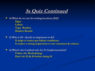 5s Quiz Continued
   4) What do we use for setting locations (S4)?
         Signs
         Labels
         Tape Borders
         Shadow Boards

   5) Why is S2 – Scrub so important to do?
         It helps to notice pre-failure conditions.
         It makes a strong impression to our customers & visitors.

   6) What’s the Cardinal rule for 5’s Implementation?
         Follow the Methodology
         Don’t do S3 & S4 before doing S1
 