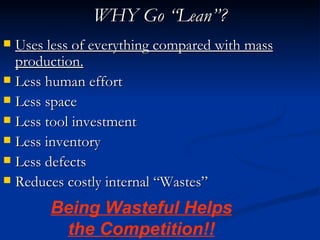 WHY Go “Lean”?
 Uses less of everything compared with mass
  production.
 Less human effort
 Less space
 Less tool investment
 Less inventory
 Less defects
 Reduces costly internal “Wastes”

       Being Wasteful Helps
        the Competition!!
 