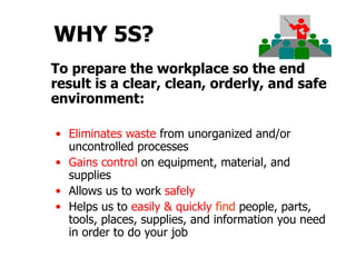 WHY 5S?
To prepare the workplace so the end
result is a clear, clean, orderly, and safe
environment:

• Eliminates waste from unorganized and/or
  uncontrolled processes
• Gains control on equipment, material, and
  supplies
• Allows us to work safely
• Helps us to easily & quickly find people, parts,
  tools, places, supplies, and information you need
  in order to do your job
 