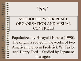 ‘5S’
METHOD OF WORK PLACE
ORGANIZATION AND VISUAL
CONTROLS
Popularized by Hiroyuki Hirano (1990).
The origin is rooted in the works of two
American pioneers Frederick W. Taylor
and Henry Ford – Studied by Japanese
managers.
 
