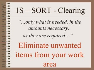 1S – SORT - Clearing
“…only what is needed, in the
amounts necessary,
as they are required…”
Eliminate unwanted
items from your work
area
 