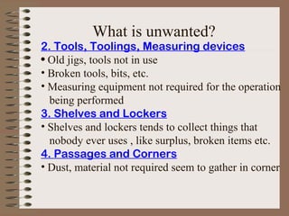 2. Tools, Toolings, Measuring devices
• Old jigs, tools not in use
• Broken tools, bits, etc.
• Measuring equipment not required for the operation
being performed
3. Shelves and Lockers
• Shelves and lockers tends to collect things that
nobody ever uses , like surplus, broken items etc.
4. Passages and Corners
• Dust, material not required seem to gather in corner
What is unwanted?
 