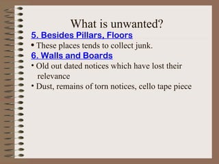 5. Besides Pillars, Floors
• These places tends to collect junk.
6. Walls and Boards
• Old out dated notices which have lost their
relevance
• Dust, remains of torn notices, cello tape piece
What is unwanted?
 