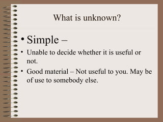 What is unknown?
• Simple –
• Unable to decide whether it is useful or
not.
• Good material – Not useful to you. May be
of use to somebody else.
 