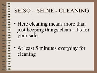 SEISO – SHINE - CLEANING
• Here cleaning means more than
just keeping things clean – Its for
your safe.
• At least 5 minutes everyday for
cleaning
 