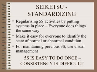 SEIKETSU -
STANDARDIZING
• Regularising 5S activities by putting
systems in place – Everyone does things
the same way
• Make it easy for everyone to identify the
state of normal or abnormal condition.
• For maintaining previous 3S, use visual
management
5S IS EASY TO DO ONCE –
CONSISTENCY IS DIFFICULT
 