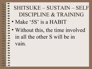 • Make ‘5S’ is a HABIT
• Without this, the time involved
in all the other S will be in
vain.
SHITSUKE – SUSTAIN – SELF
DISCIPLINE & TRAINING
 