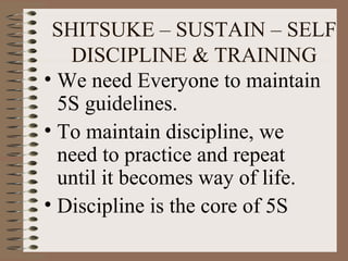 • We need Everyone to maintain
5S guidelines.
• To maintain discipline, we
need to practice and repeat
until it becomes way of life.
• Discipline is the core of 5S
SHITSUKE – SUSTAIN – SELF
DISCIPLINE & TRAINING
 