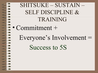 SHITSUKE – SUSTAIN –
SELF DISCIPLINE &
TRAINING
• Commitment +
Everyone’s Involvement =
Success to 5S
 