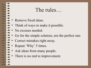 The rules…
• Remove fixed ideas.
• Think of ways to make it possible.
• No excuses needed.
• Go for the simple solution, not the perfect one.
• Correct mistakes right away.
• Repeat ‘Why’ 5 times.
• Ask ideas from many people.
• There is no end to improvement.
 