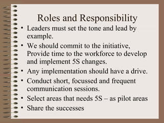 Roles and Responsibility
• Leaders must set the tone and lead by
example.
• We should commit to the initiative,
Provide time to the workforce to develop
and implement 5S changes.
• Any implementation should have a drive.
• Conduct short, focussed and frequent
communication sessions.
• Select areas that needs 5S – as pilot areas
• Share the successes
 