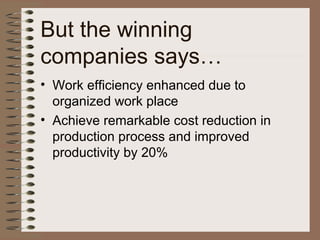 But the winning
companies says…
• Work efficiency enhanced due to
organized work place
• Achieve remarkable cost reduction in
production process and improved
productivity by 20%
 