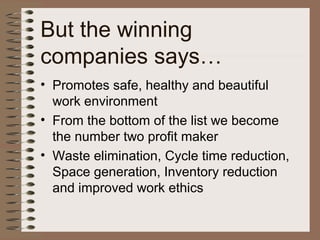 But the winning
companies says…
• Promotes safe, healthy and beautiful
work environment
• From the bottom of the list we become
the number two profit maker
• Waste elimination, Cycle time reduction,
Space generation, Inventory reduction
and improved work ethics
 