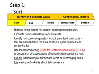 Step 1: 
Sort 
11 
Identify and eliminate waste Continuously Improve 
Sort Set Shine Standardize Sustain 
 Remove items that do not support current production plan. 
 Eliminate non-essential tools and materials. 
 Identify non conforming parts – including contaminated parts – 
that are not needed in the area or have suspect quality due to 
contamination 
 Use the Benchmarking Guide for Contamination Control (BGCC) 
to ensure that all expectations of contamination control are met. 
 It is not just throwing out unneeded items or re-arranging items. 
 It is leaving only what is absolutely necessary. 
 