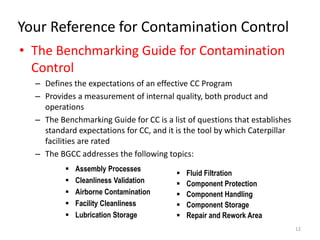 Your Reference for Contamination Control 
• The Benchmarking Guide for Contamination 
Control 
– Defines the expectations of an effective CC Program 
– Provides a measurement of internal quality, both product and 
operations 
– The Benchmarking Guide for CC is a list of questions that establishes 
standard expectations for CC, and it is the tool by which Caterpillar 
facilities are rated 
– The BGCC addresses the following topics: 
12 
 Assembly Processes 
 Cleanliness Validation 
 Airborne Contamination 
 Facility Cleanliness 
 Lubrication Storage 
 Fluid Filtration 
 Component Protection 
 Component Handling 
 Component Storage 
 Repair and Rework Area 
 