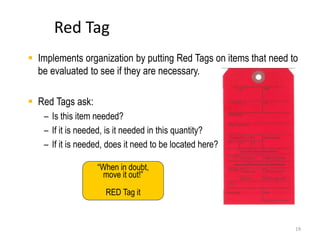 Red Tag 
 Implements organization by putting Red Tags on items that need to 
19 
be evaluated to see if they are necessary. 
 Red Tags ask: 
– Is this item needed? 
– If it is needed, is it needed in this quantity? 
– If it is needed, does it need to be located here? 
“When in doubt, 
move it out!” 
RED Tag it 
 