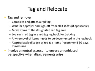 Tag and Relocate 
 Tag and remove 
 Complete and attach a red tag 
 Wait for approval and sign-off from all 3 shifts (if applicable) 
 Move items to the designated red tag area 
 Log each red tag in a red tag log book for tracking 
 Any removal of items needs to be documented in the log book 
 Appropriately dispose of red tag items (recommend 30 days 
maximum) 
 Involve a neutral assessor to ensure an unbiased 
perspective when disagreements arise 
20 
 