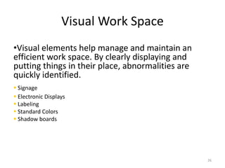 Visual Work Space 
•Visual elements help manage and maintain an 
efficient work space. By clearly displaying and 
putting things in their place, abnormalities are 
quickly identified. 
 Signage 
 Electronic Displays 
 Labeling 
 Standard Colors 
 Shadow boards 
26 
 