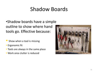 Shadow Boards 
•Shadow boards have a simple 
outline to show where hand 
tools go. Effective because: 
 Show when a tool is missing 
 Ergonomic fit 
 Tools are always in the same place 
Work area clutter is reduced 
31 
 