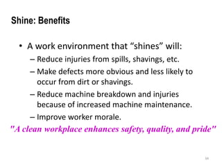 • A work environment that “shines” will: 
– Reduce injuries from spills, shavings, etc. 
– Make defects more obvious and less likely to 
occur from dirt or shavings. 
– Reduce machine breakdown and injuries 
because of increased machine maintenance. 
– Improve worker morale. 
"A clean workplace enhances safety, quality, and pride" 
34 
Shine: Benefits 
 