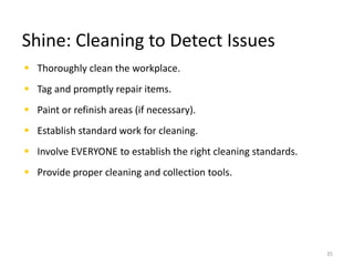 Shine: Cleaning to Detect Issues 
 Thoroughly clean the workplace. 
 Tag and promptly repair items. 
 Paint or refinish areas (if necessary). 
 Establish standard work for cleaning. 
 Involve EVERYONE to establish the right cleaning standards. 
 Provide proper cleaning and collection tools. 
35 
 