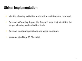  Identify cleaning activities and routine maintenance required. 
 Develop a Cleaning Supply List for each area that identifies the 
proper cleaning and collection tools. 
 Develop standard operations and work standards. 
 Implement a Daily 5S Checklist. 
37 
Shine: Implementation 
 