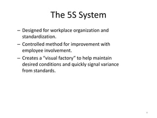 The 5S System 
– Designed for workplace organization and 
standardization. 
– Controlled method for improvement with 
employee involvement. 
– Creates a “visual factory” to help maintain 
desired conditions and quickly signal variance 
from standards. 
4 
 