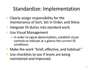 Standardize: Implementation 
 Clearly assign responsibility for the 
maintenance of Sort, Set in Order, and Shine. 
 Integrate 5S duties into standard work. 
 Use Visual Management 
– In order to signal abnormalities, establish visual 
controls to indicate at a glance the current 5S 
conditions. 
 Make the work “brief, effective, and habitual.” 
 Use checklists to see if levels are being 
maintained and improved. 
41 
 