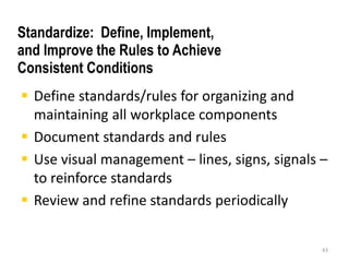  Define standards/rules for organizing and 
maintaining all workplace components 
 Document standards and rules 
 Use visual management – lines, signs, signals – 
to reinforce standards 
 Review and refine standards periodically 
43 
Standardize: Define, Implement, 
and Improve the Rules to Achieve 
Consistent Conditions 
 