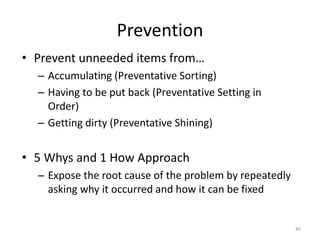 Prevention 
• Prevent unneeded items from… 
– Accumulating (Preventative Sorting) 
– Having to be put back (Preventative Setting in 
Order) 
– Getting dirty (Preventative Shining) 
• 5 Whys and 1 How Approach 
– Expose the root cause of the problem by repeatedly 
asking why it occurred and how it can be fixed 
45 
 
