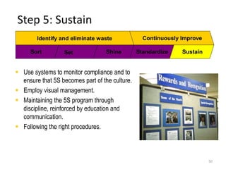 Step 5: Sustain 
50 
Identify and eliminate waste Continuously Improve 
Sort Set Shine Standardize Sustain 
 Use systems to monitor compliance and to 
ensure that 5S becomes part of the culture. 
 Employ visual management. 
 Maintaining the 5S program through 
discipline, reinforced by education and 
communication. 
 Following the right procedures. 
 