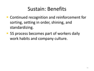 Sustain: Benefits 
 Continued recognition and reinforcement for 
sorting, setting in order, shining, and 
standardizing. 
 5S process becomes part of workers daily 
work habits and company culture. 
51 
 