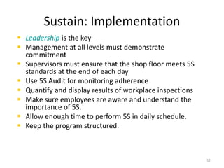 Sustain: Implementation 
 Leadership is the key 
 Management at all levels must demonstrate 
commitment 
 Supervisors must ensure that the shop floor meets 5S 
standards at the end of each day 
 Use 5S Audit for monitoring adherence 
 Quantify and display results of workplace inspections 
 Make sure employees are aware and understand the 
importance of 5S. 
 Allow enough time to perform 5S in daily schedule. 
 Keep the program structured. 
52 
 