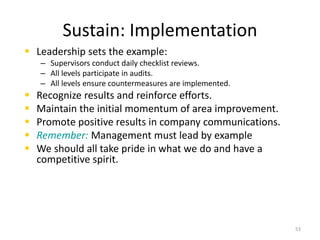 Sustain: Implementation 
 Leadership sets the example: 
– Supervisors conduct daily checklist reviews. 
– All levels participate in audits. 
– All levels ensure countermeasures are implemented. 
 Recognize results and reinforce efforts. 
 Maintain the initial momentum of area improvement. 
 Promote positive results in company communications. 
 Remember: Management must lead by example 
 We should all take pride in what we do and have a 
competitive spirit. 
53 
 