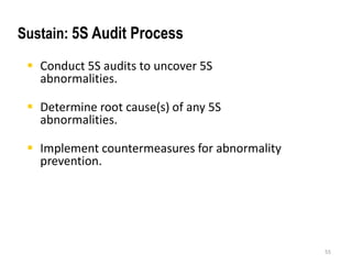  Conduct 5S audits to uncover 5S 
abnormalities. 
 Determine root cause(s) of any 5S 
abnormalities. 
 Implement countermeasures for abnormality 
prevention. 
55 
Sustain: 5S Audit Process 
 