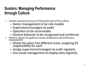 • Involve everyone to ensure 5S becomes part of the culture 
– Senior management to be role models 
– Supervisors/managers to audit 
– Operators to be accountable 
– Positive behavior to be recognized and reinforced 
• Perform regular 5S audits to ensure compliance and continuous 
improvement 
– Divide the plant into different areas, assigning 5S 
responsibility for each 
– Assign supervisors/managers to audit regularly 
– Use visual management to display data regularly 
58 
Sustain: Managing Performance 
through Culture 
 