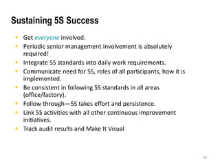  Get everyone involved. 
 Periodic senior management involvement is absolutely 
required! 
 Integrate 5S standards into daily work requirements. 
 Communicate need for 5S, roles of all participants, how it is 
implemented. 
 Be consistent in following 5S standards in all areas 
(office/factory). 
 Follow through—5S takes effort and persistence. 
 Link 5S activities with all other continuous improvement 
initiatives. 
 Track audit results and Make It Visual 
59 
Sustaining 5S Success 
 