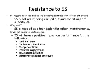 Resistance to 5S 
• Managers think conditions are already good based on infrequent checks. 
– 5S is not really being carried out and conditions are 
superficial. 
• Why now? 
– 5S is needed as a foundation for other improvements. 
• It will not improve performance. 
– 5S will have a positive impact on performance for the 
following: 
• Total lead time 
• Elimination of accidents 
• Changeover times 
• Employee engagement 
• Value-added activities 
• Number of ideas per employee 
61 
 