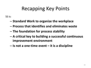 Recapping Key Points 
5S is: 
– Standard Work to organize the workplace 
– Process that identifies and eliminates waste 
– The foundation for process stability 
– A critical key to building a successful continuous 
improvement environment 
– Is not a one-time event – it is a discipline 
62 
 
