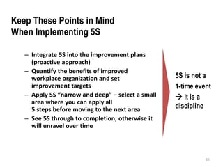 – Integrate 5S into the improvement plans 
(proactive approach) 
– Quantify the benefits of improved 
workplace organization and set 
improvement targets 
– Apply 5S “narrow and deep” – select a small 
area where you can apply all 
5 steps before moving to the next area 
– See 5S through to completion; otherwise it 
will unravel over time 
5S is not a 
1-time event 
 it is a 
discipline 
65 
Keep These Points in Mind 
When Implementing 5S 
