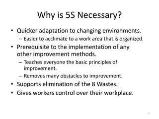 Why is 5S Necessary? 
• Quicker adaptation to changing environments. 
– Easier to acclimate to a work area that is organized. 
• Prerequisite to the implementation of any 
other improvement methods. 
– Teaches everyone the basic principles of 
improvement. 
– Removes many obstacles to improvement. 
• Supports elimination of the 8 Wastes. 
• Gives workers control over their workplace. 
7 
 