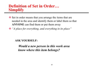13
Definition of Set in Order…
Simplify
 Set in order means that you arrange the items that are
needed in the area and identify them or label them so that
ANYONE can find them or put them away
 “A place for everything, and everything in its place”
ASK YOURSELF:
Would a new person in this work area
__know where this item belongs?
 