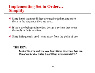 15
Implementing Set in Order…
Simplify
 Store items together if they are used together, and store
them in the sequence they are used.
 If tools are being set in order, design a system that keeps
the tools in their location.
 Store infrequently used items away from the point of use.
THE KEY:
Look at the area as if you were brought into the area to help out.
Would you be able to find & put things away immediately?
 