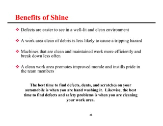 22
Benefits of Shine
 Defects are easier to see in a well-lit and clean environment
 A work area clean of debris is less likely to cause a tripping hazard
 Machines that are clean and maintained work more efficiently and
break down less often
 A clean work area promotes improved morale and instills pride in
the team members
The best time to find defects, dents, and scratches on your
automobile is when you are hand washing it. Likewise, the best
time to find defects and safety problems is when you are cleaning
your work area.
 