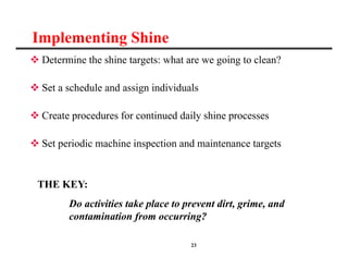 23
Implementing Shine
 Determine the shine targets: what are we going to clean?
 Set a schedule and assign individuals
 Create procedures for continued daily shine processes
 Set periodic machine inspection and maintenance targets
THE KEY:
Do activities take place to prevent dirt, grime, and
contamination from occurring?
 