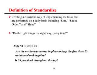 25
Definition of Standardize
 Creating a consistent way of implementing the tasks that
are performed on a daily basis including “Sort,” “Set in
Order,” and “Shine”
 “Do the right things the right way, every time!”
ASK YOURSELF:
Are the methods/processes in place to keep the first three Ss
maintained and ongoing?
Is 5S practiced throughout the day?
 