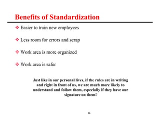 26
Benefits of Standardization
 Easier to train new employees
 Less room for errors and scrap
 Work area is more organized
 Work area is safer
Just like in our personal lives, if the rules are in writing
and right in front of us, we are much more likely to
understand and follow them, especially if they have our
signature on them!
 